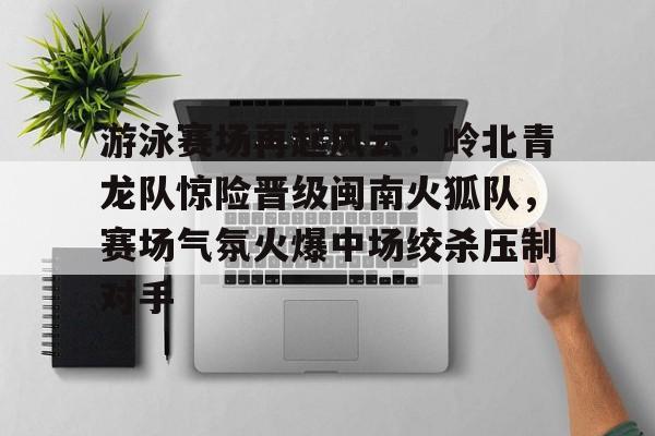 游泳赛场再起风云：岭北青龙队惊险晋级闽南火狐队，赛场气氛火爆中场绞杀压制对手的简单介绍