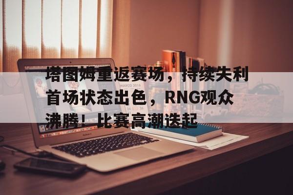 爱游戏-塔图姆重返赛场，持续失利首场状态出色，RNG观众沸腾！比赛高潮迭起的简单介绍