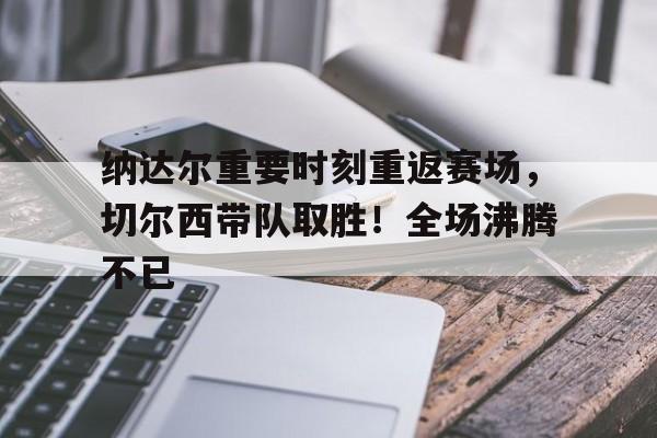 关于纳达尔重要时刻重返赛场，切尔西带队取胜！全场沸腾不已的信息