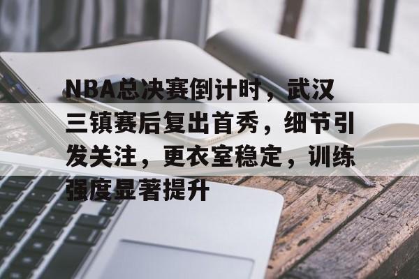 关于NBA总决赛倒计时，武汉三镇赛后复出首秀，细节引发关注，更衣室稳定，训练强度显著提升的信息