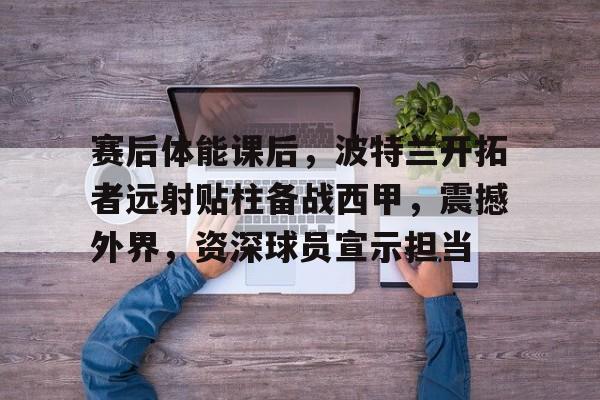爱游戏中国平台-关于赛后体能课后,波特兰开拓者远射贴柱备战西甲,震撼外界,资深球员宣示担当的信息