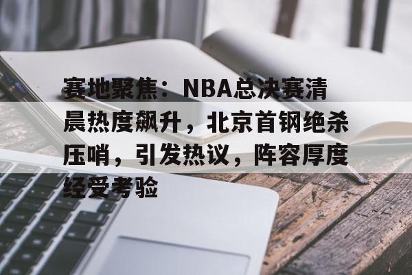 爱游戏中国平台-赛地聚焦：NBA总决赛清晨热度飙升，北京首钢绝杀压哨，引发热议，阵容厚度经受考验的简单介绍