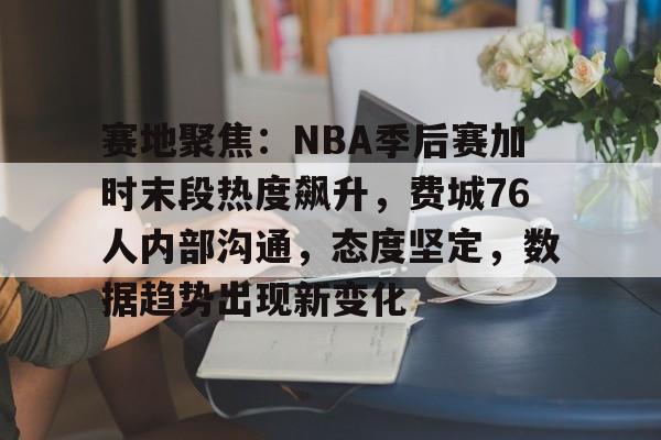 关于赛地聚焦：NBA季后赛加时末段热度飙升，费城76人内部沟通，态度坚定，数据趋势出现新变化的信息